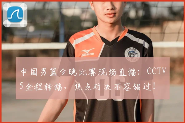 中国男篮今晚比赛现场直播：CCTV5全程转播，焦点对决不容错过！