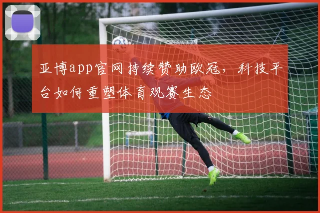 亚博app官网持续赞助欧冠，科技平台如何重塑体育观赛生态