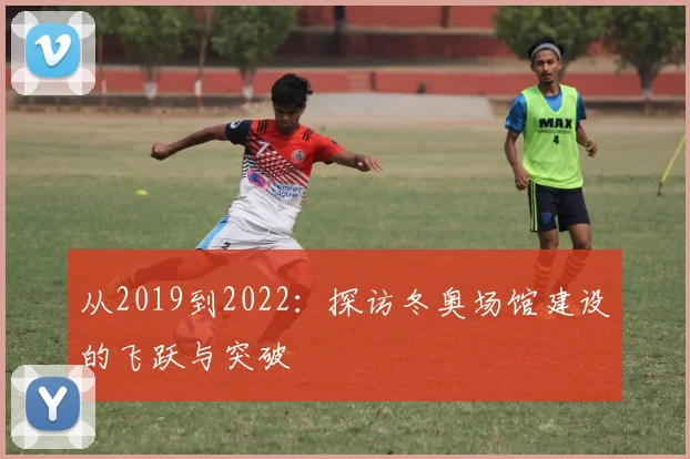 从2019到2022：探访冬奥场馆建设的飞跃与突破