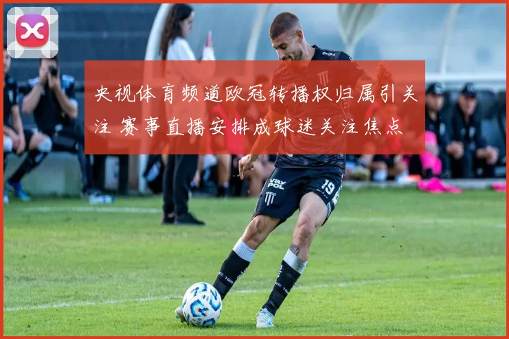 央视体育频道欧冠转播权归属引关注 赛事直播安排成球迷关注焦点