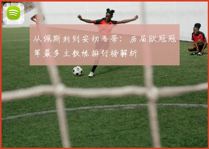 从佩斯利到安切洛蒂：历届欧冠冠军最多主教练排行榜解析